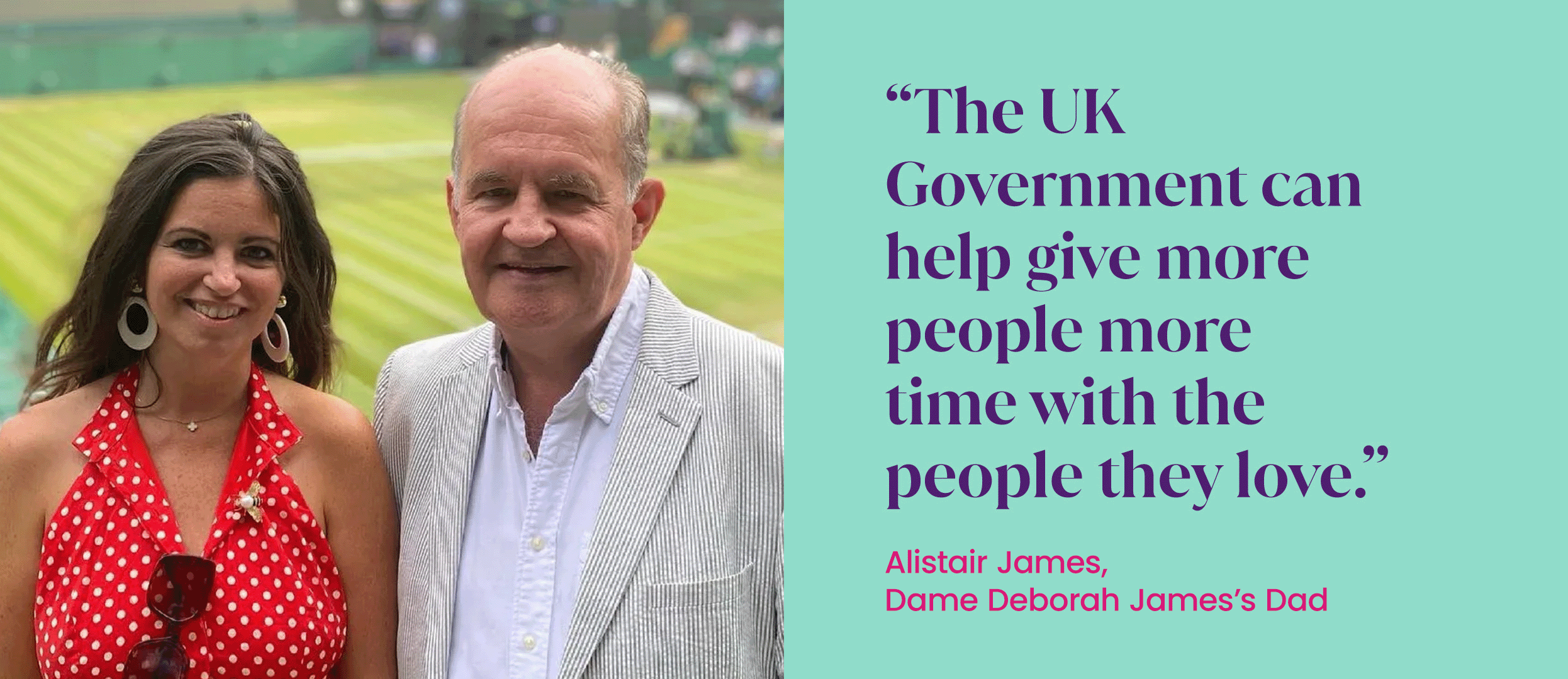 Photo of Dame Deborah James and her dad Alistair, Quote next to the photo reads "The UK Government can help give more people more time with the people they love."- Alistair James, Dame Deborah James's dad