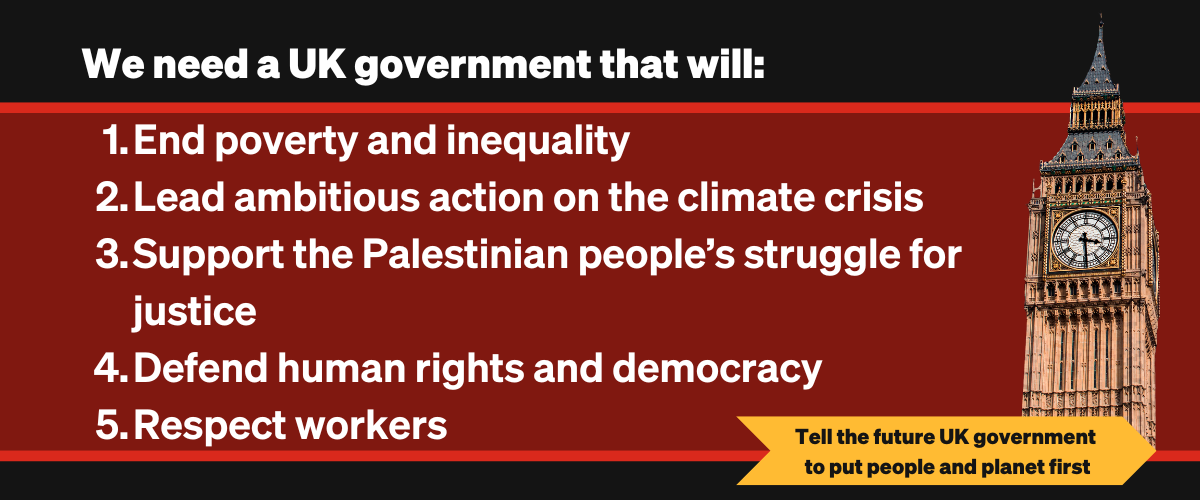  We need a UK government that will:
1. End poverty and inequality  
2. Lead ambitious action on the climate crisis   
3. Support the Palestinian peoples’ struggle for justice  
4. Defend our human rights and democracy   
5. Respect workers 