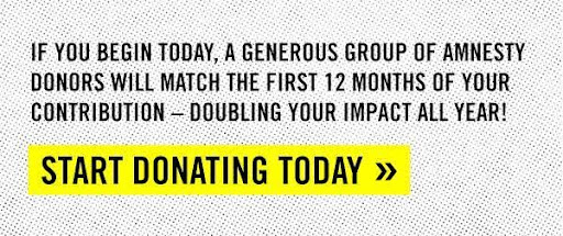 IF YOU BEGIN TODAY, A GENDEROUS GROUP OF AMNESTY DONORS WILL MATCH THE FIRST 12 MONTHS OF YOUR CONTRIBUTION — DOUBLING YOUR IMPACT ALL YEAR! | START DONATING TODAY