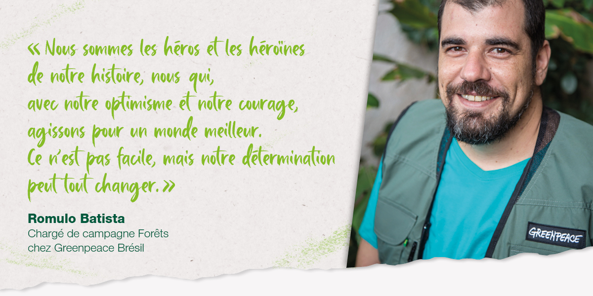 « Nous sommes les héros et les héroïnes de notre histoire, nous qui, avec notre optimisme et notre courage, agissons pour un monde meilleur. Ce n’est pas facile, mais notre détermination peut tout changer. » Romulo Batista, Chargé de campagne Forêts, Greenpeace Brésil