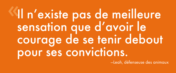 « Il n’existe pas de meilleure sensation que d’avoir le courage de se tenir debout pour ses convictions. » – Leah, défenseuse des animaux 