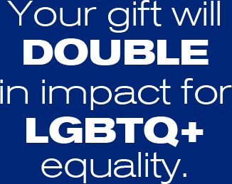 Your gift will double in impact for LGBTQ+ equality.
