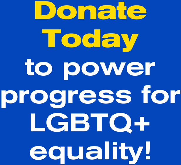 Donate Today to power progress for LGBTQ+ equality!
