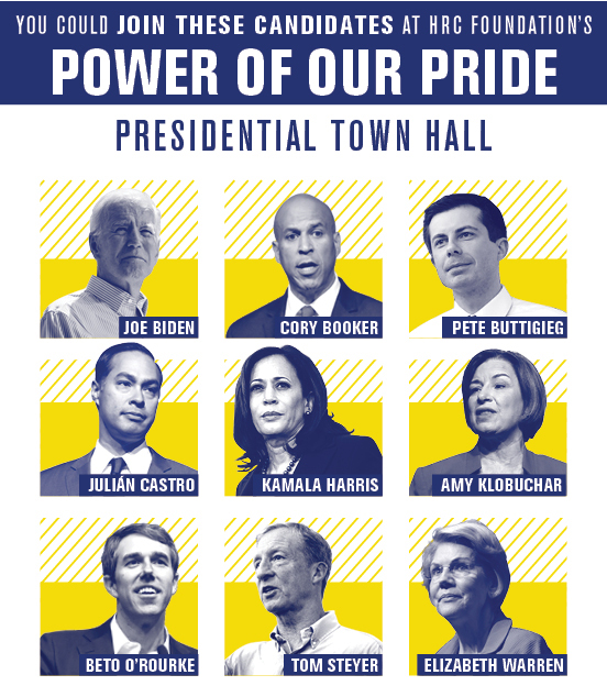 You could join these candidates at HRC Foundation’s Power of Our Pride Presidential Town Hall: Joe Biden, Cory Booker, Pete Buttigieg, Julian Castro, Kamala Harris, Amy Klobuchar, Beto O'Rourke, Tom Steyer, and Elizabeth Warren