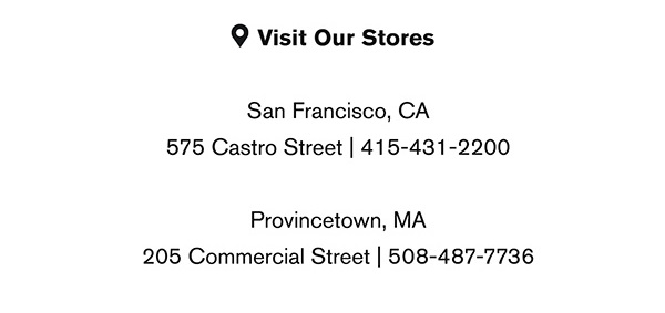 Visit Our Stores: San Francisco, CA 575 Castro Street | 415-431-2200 Provincetown, MA 205 Commercial Street | 508-487-7736