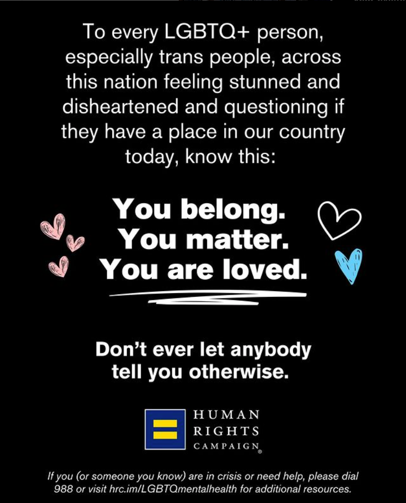 To every LGBTQ+ person, especially trans people, across this nation feeling stunned and disheartened and question if they have a place in our country today, know this: You belong. You matter. You are loved. Don't ever let anybody tell you otherwise. -- Human Rights Campaign