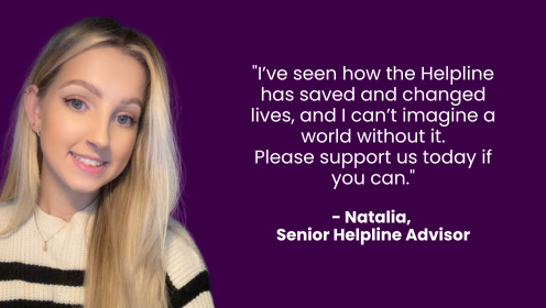 Quote from Natalia - Senior Helpline Advisor "I've seen how the Helpline has saved and changed lives, and I can't imagine a world without it.  Please support us today if you can."