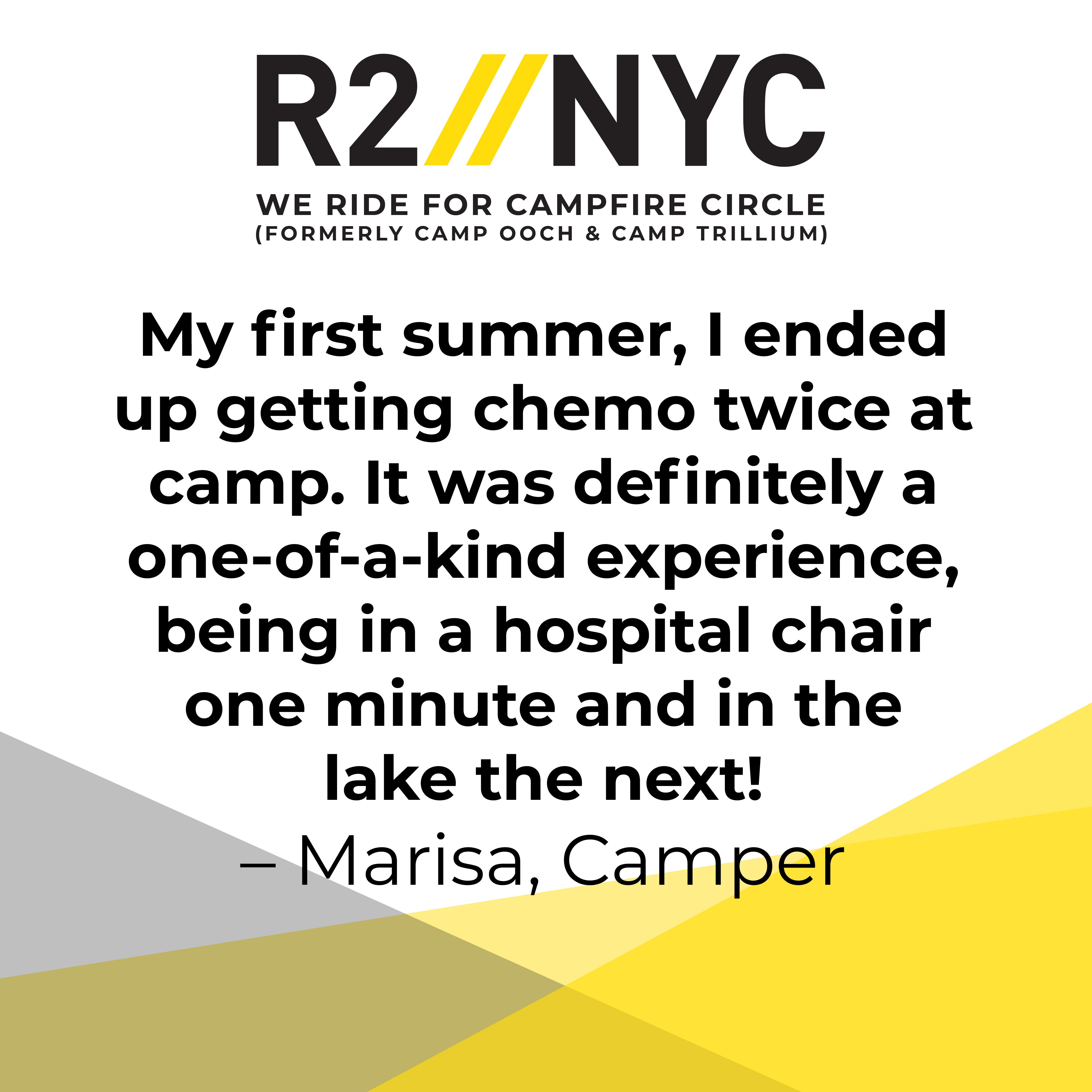 My first summer, I ended up getting chemo twice at camp. It was definitely a one-of-a-kind experience, being in a hospital chair one minute and in the lake the next! Marisa, Camper