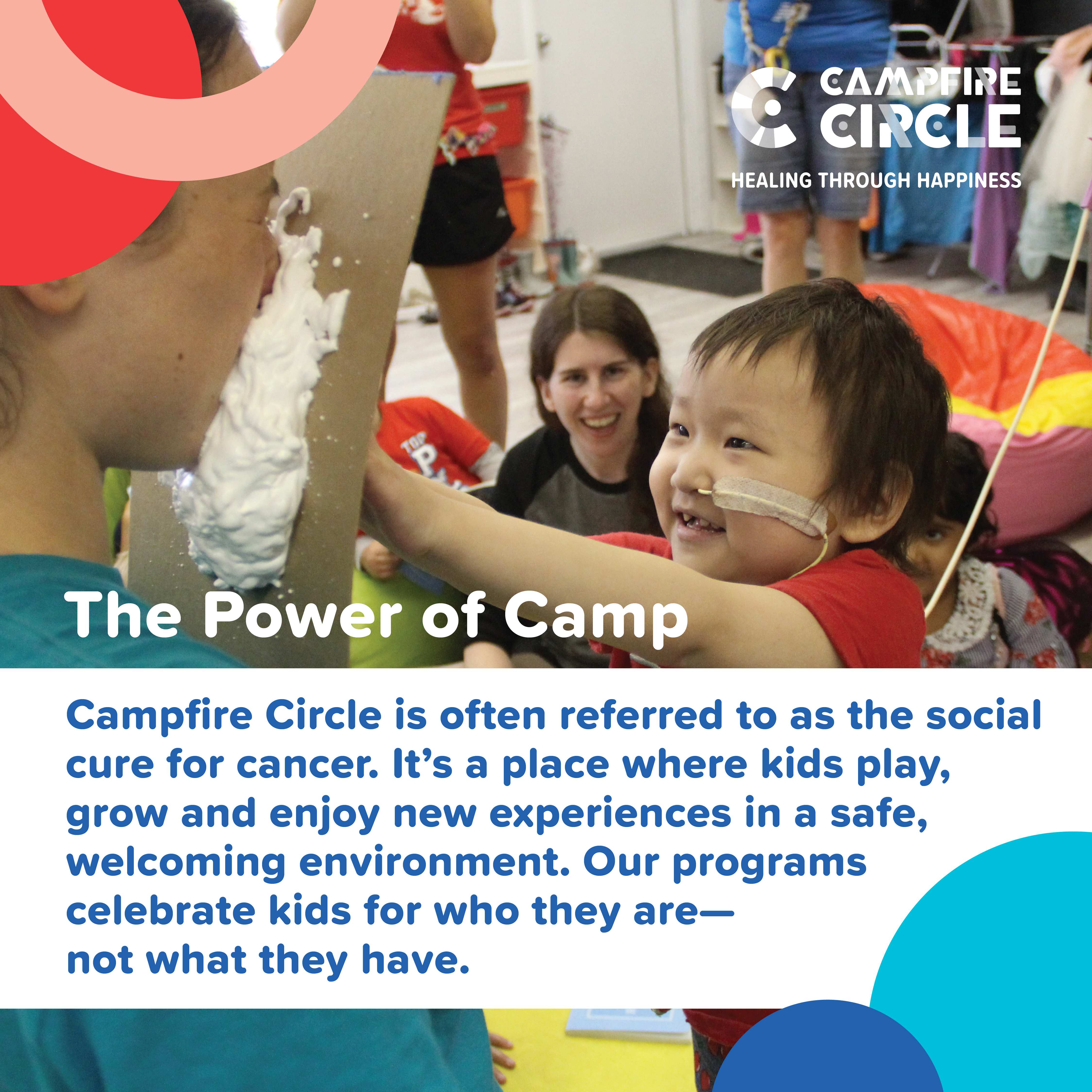 The Power of Camp. Campfire Circle is often referred to as the social cure for cancer. It's a place where kids play, grow and enjoy new experiences in a safe, welcoming environment. Our programs celebrate kids for who they are - not what they have.