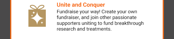 Unite and Conquer. Fundraise your way! Create your own fundraiser, and join other passionate supporters uniting to fund breakthrough research and treatments.