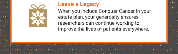 Leave a Legacy. When you include Conquer Cancer in your estate plan, your generosity ensures researchers can continue working to improve the lives of patients everywhere.