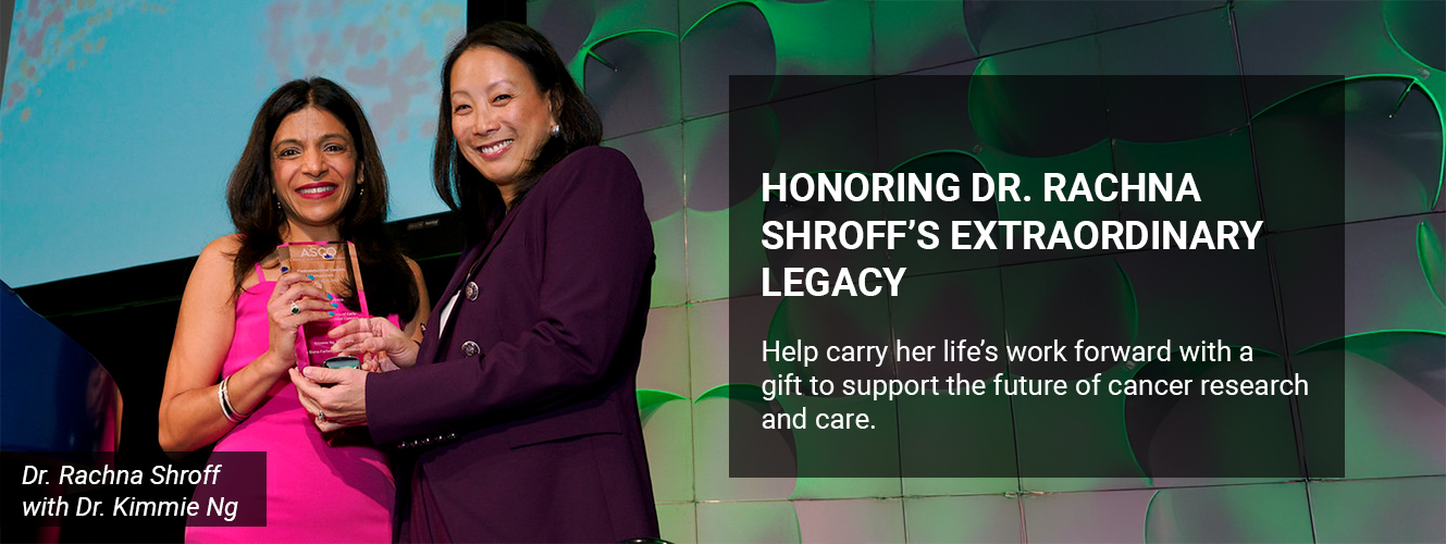 HONORING DR. RACHNA SHROFF’S EXTRAORDINARY LEGACY Help carry her life’s work forward with a gift to support the future of cancer research and care.  
