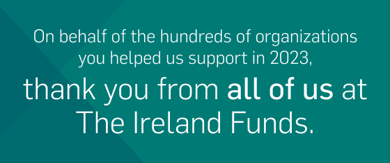 On behalf of the hundreds of organizations you helped us support in 2023, thank you from all of us at The Ireland Funds.