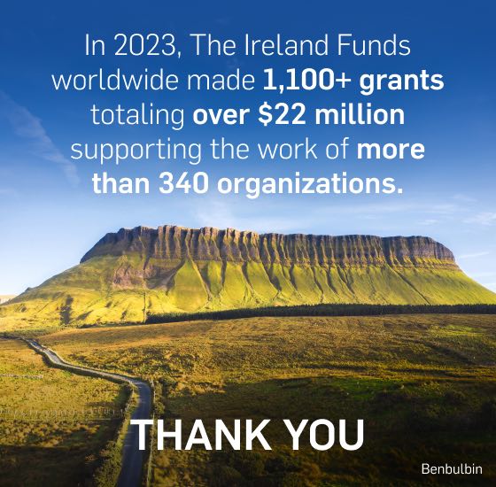 In 2023, The Ireland Funds worldwide made 1,100+ grants totaling over $22 million supporting the work of more than 340 organizations. THANK YOU